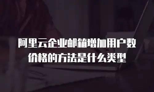 阿里云企业邮箱增加用户数价格的方法是什么类型