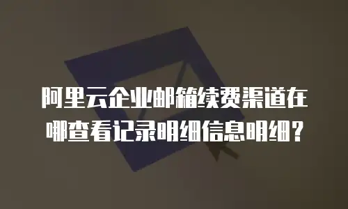阿里云企业邮箱续费渠道在哪查看记录明细信息明细？