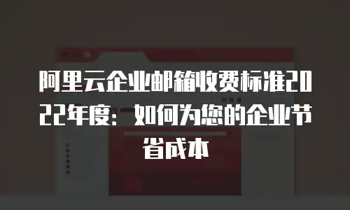 阿里云企业邮箱收费标准2022年度：如何为您的企业节省成本