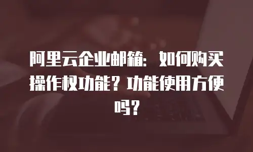 阿里云企业邮箱:如何购买操作权功能?功能使用方便吗?