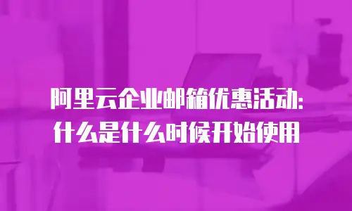 阿里云企业邮箱优惠活动：什么是什么时候开始使用