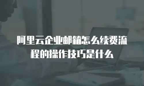 阿里云企业邮箱怎么续费流程的操作技巧是什么