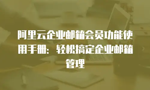 阿里云企业邮箱会员功能使用手册：轻松搞定企业邮箱管理