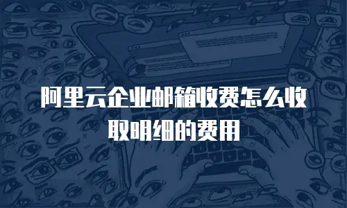 阿里云企业邮箱收费怎么收取明细的费用