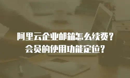 阿里云企业邮箱怎么续费?会员的使用功能定位?