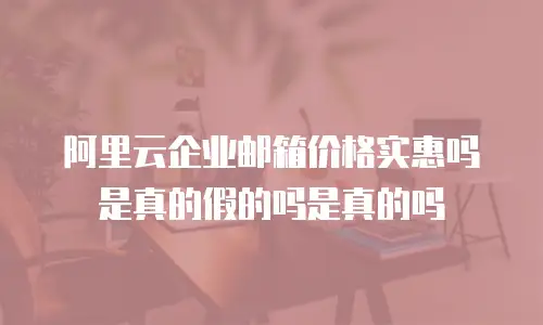阿里云企业邮箱价格实惠吗是真的假的吗是真的吗