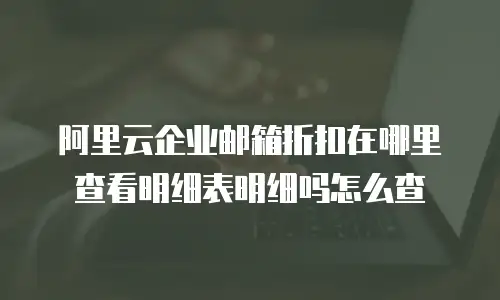 阿里云企业邮箱折扣在哪里查看明细表明细吗怎么查