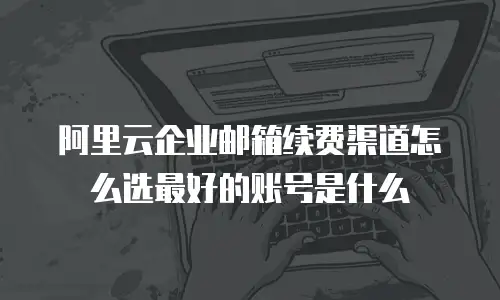 阿里云企业邮箱续费渠道怎么选最好的账号是什么