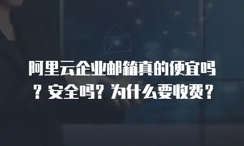 阿里云企业邮箱真的便宜吗？安全吗？为什么要收费？