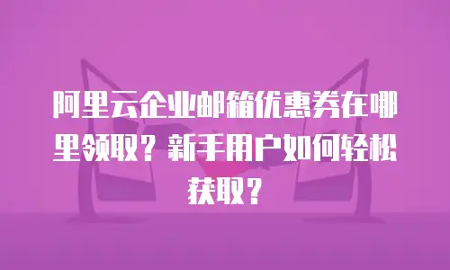 阿里云企业邮箱优惠券在哪里领取？新手用户如何轻松获取？
