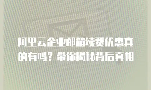阿里云企业邮箱续费优惠真的有吗？带你揭秘背后真相
