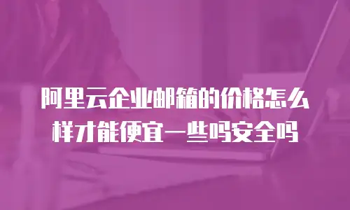 阿里云企业邮箱的价格怎么样才能便宜一些吗安全吗