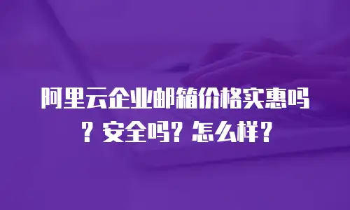 阿里云企业邮箱价格实惠吗？安全吗？怎么样？