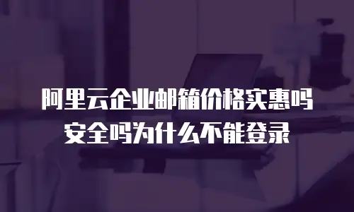 阿里云企业邮箱价格实惠吗安全吗为什么不能登录