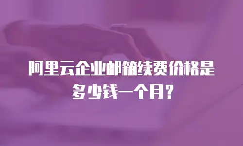 阿里云企业邮箱续费价格是多少钱一个月？