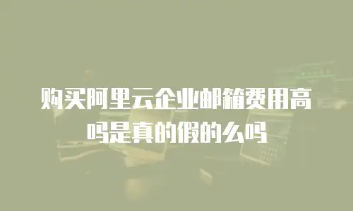 购买阿里云企业邮箱费用高吗是真的假的么吗