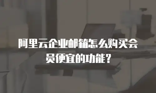 阿里云企业邮箱怎么购买会员便宜的功能？