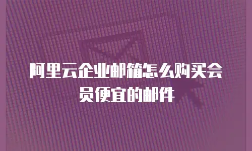 阿里云企业邮箱怎么购买会员便宜的邮件