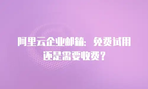阿里云企业邮箱:免费试用还是需要收费?