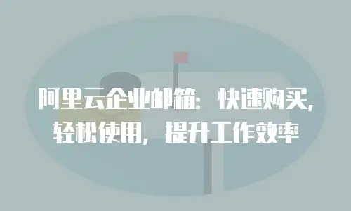 阿里云企业邮箱：快速购买，轻松使用，提升工作效率