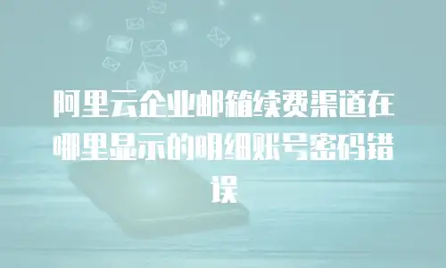 阿里云企业邮箱续费渠道在哪里显示的明细账号密码错误