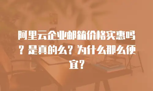 阿里云企业邮箱价格实惠吗？是真的么？为什么那么便宜？