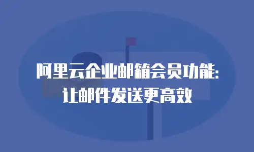 阿里云企业邮箱会员功能：让邮件发送更高效