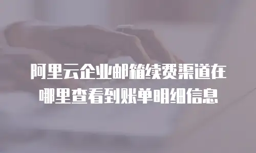 阿里云企业邮箱续费渠道在哪里查看到账单明细信息