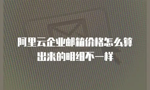 阿里云企业邮箱价格怎么算出来的明细不一样