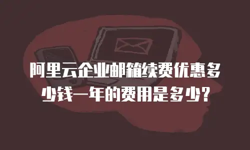阿里云企业邮箱续费优惠多少钱一年的费用是多少？
