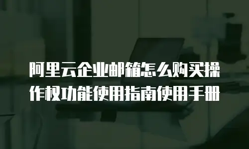 阿里云企业邮箱怎么购买操作权功能使用指南使用手册