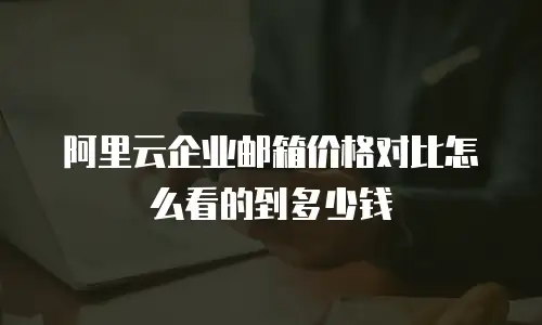 阿里云企业邮箱价格对比怎么看的到多少钱