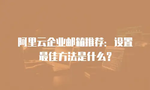 阿里云企业邮箱推荐：设置最佳方法是什么？