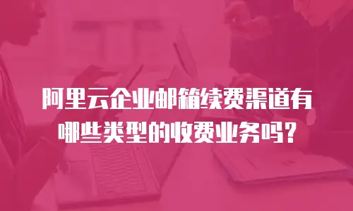 阿里云企业邮箱续费渠道有哪些类型的收费业务吗？