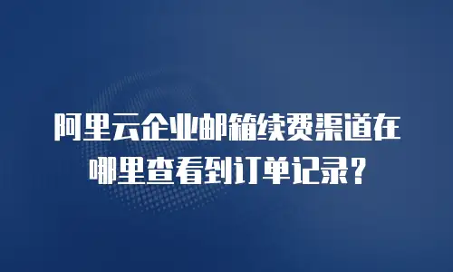 阿里云企业邮箱续费渠道在哪里查看到订单记录？