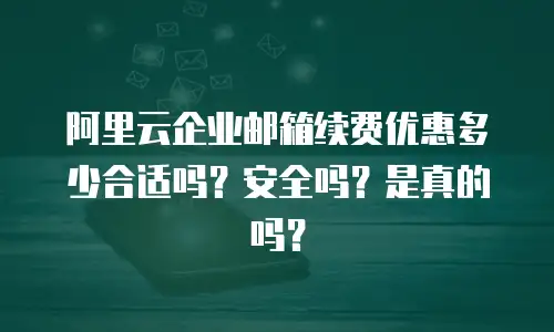 阿里云企业邮箱续费优惠多少合适吗？安全吗？是真的吗？