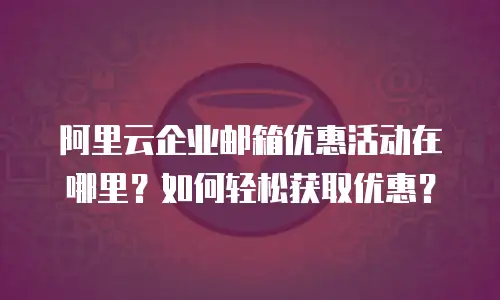 阿里云企业邮箱优惠活动在哪里？如何轻松获取优惠？