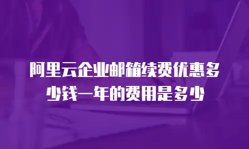 阿里云企业邮箱续费优惠多少钱一年的费用是多少