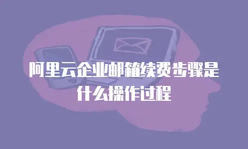 阿里云企业邮箱续费步骤是什么操作过程