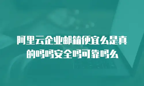 阿里云企业邮箱便宜么是真的吗吗安全吗可靠吗么