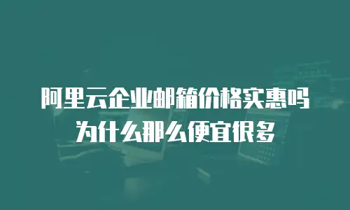 阿里云企业邮箱价格实惠吗为什么那么便宜很多