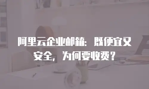 阿里云企业邮箱:既便宜又安全,为何要收费?