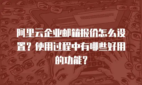 阿里云企业邮箱报价怎么设置?使用过程中有哪些好用的功能?