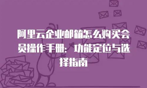 阿里云企业邮箱怎么购买会员操作手册:功能定位与选择指南