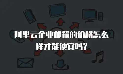 阿里云企业邮箱的价格怎么样才能便宜吗？