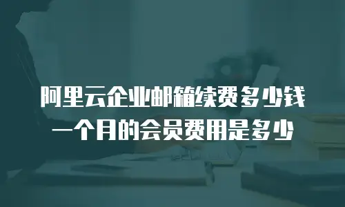 阿里云企业邮箱续费多少钱一个月的会员费用是多少