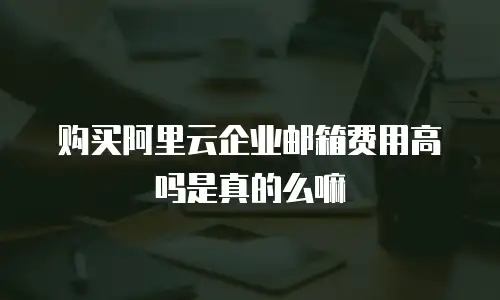 购买阿里云企业邮箱费用高吗是真的么嘛