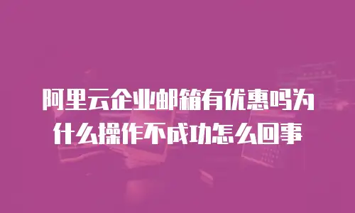 阿里云企业邮箱有优惠吗为什么操作不成功怎么回事
