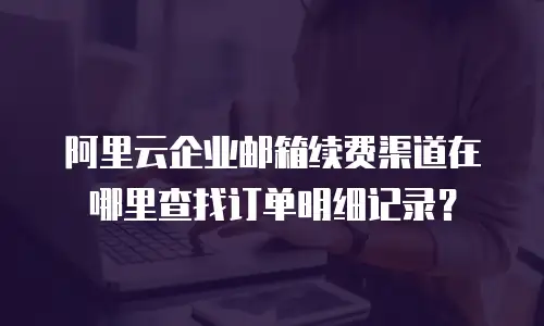 阿里云企业邮箱续费渠道在哪里查找订单明细记录？