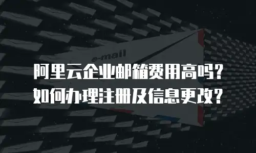 阿里云企业邮箱费用高吗？如何办理注册及信息更改？